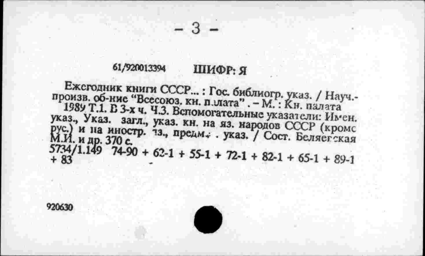 ﻿61/920013394 ШИФР: Я
Ежегодник книги СССР...: Гос. библиогр. указ. / Науч,-произв. об-кие “Всссоюз. кн. палата” . - М.: Кн. палата
1989 Т.1. В 3-х ч. 43. Вспомогательные указатели: Имен, указ., Указ, загл., указ. кн. на яз. народов СССР (кроме рус.) и па иностр, тз., предм» . указ. / Сосг. Беляегская М.И. и др. 370 с.
5734/1.149 74-90 + 62-1 + 55-1 + 72-1 + 82-1 + 65-1 + 89-1 + 83
920630